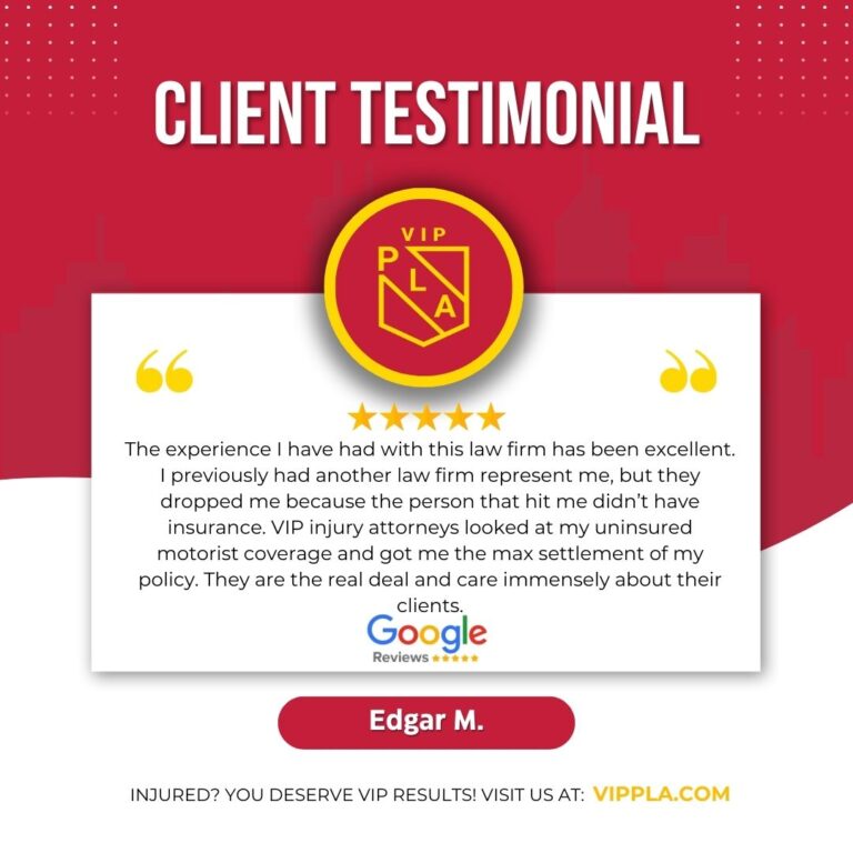 “The experience I have had with this law firm has been excellent. I previously had another law firm represent me, but they dropped me because the person that hit me didn’t have insurance. VIP injury attorneys looked at my uninsured motorist coverage and got me the max settlement of my policy. They are the real deal and care immensely about their clients.” - Edgar M (client)